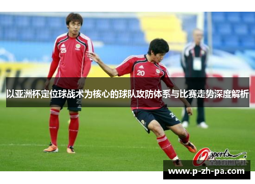 以亚洲杯定位球战术为核心的球队攻防体系与比赛走势深度解析