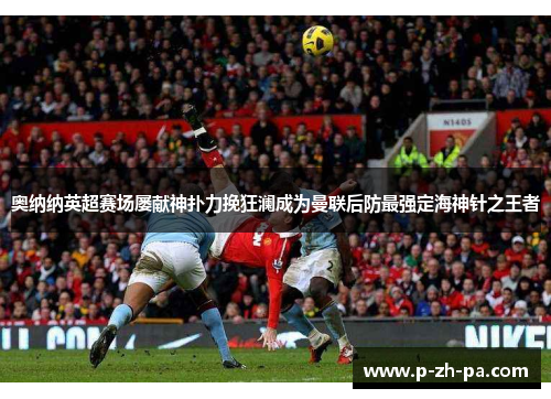 奥纳纳英超赛场屡献神扑力挽狂澜成为曼联后防最强定海神针之王者 奥纳纳英超赛场屡献神扑力挽狂澜成为曼联后防最强定海神针之王者