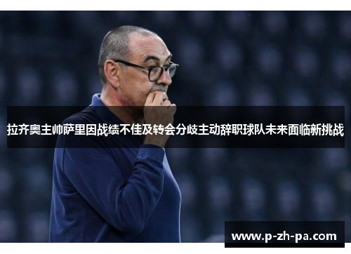 拉齐奥主帅萨里因战绩不佳及转会分歧主动辞职球队未来面临新挑战