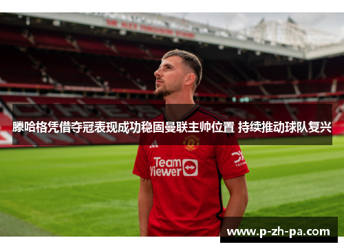 滕哈格凭借夺冠表现成功稳固曼联主帅位置 持续推动球队复兴