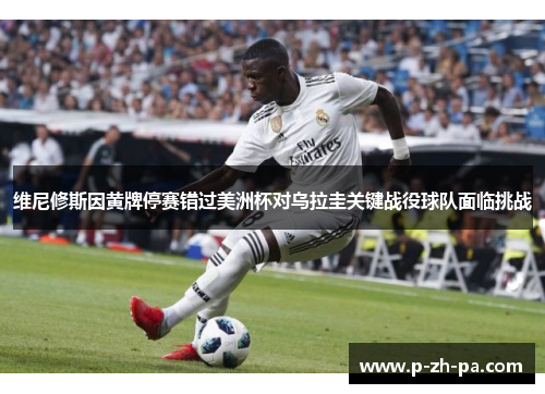 维尼修斯因黄牌停赛错过美洲杯对乌拉圭关键战役球队面临挑战