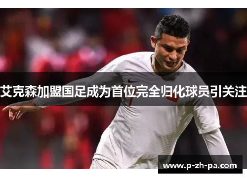 艾克森加盟国足成为首位完全归化球员引关注