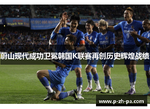 蔚山现代成功卫冕韩国K联赛再创历史辉煌战绩 蔚山现代成功卫冕韩国K联赛再创历史辉煌战绩