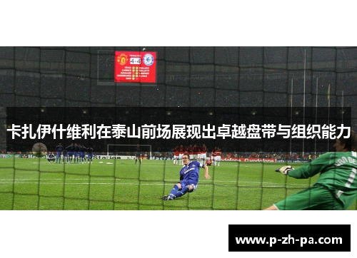 卡扎伊什维利在泰山前场展现出卓越盘带与组织能力