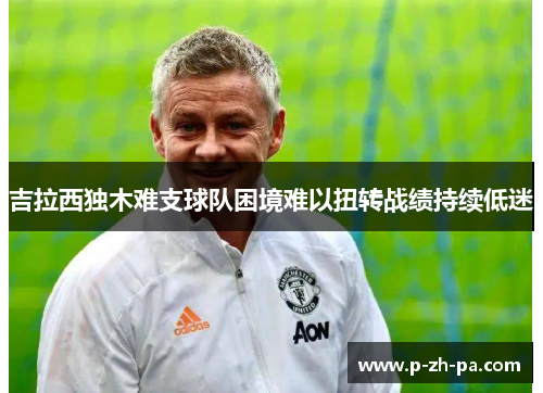 吉拉西独木难支球队困境难以扭转战绩持续低迷