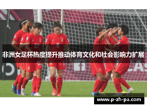 非洲女足杯热度提升推动体育文化和社会影响力扩展