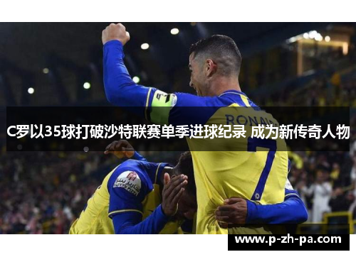 C罗以35球打破沙特联赛单季进球纪录 成为新传奇人物 C罗以35球打破沙特联赛单季进球纪录 成为新传奇人物
