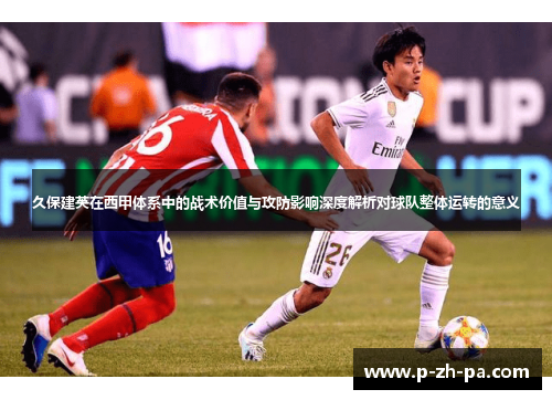 久保建英在西甲体系中的战术价值与攻防影响深度解析对球队整体运转的意义 久保建英在西甲体系中的战术价值与攻防影响深度解析对球队整体运转的意义