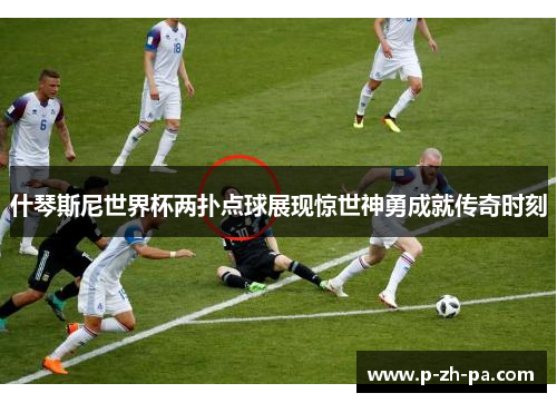 什琴斯尼世界杯两扑点球展现惊世神勇成就传奇时刻 什琴斯尼世界杯两扑点球展现惊世神勇成就传奇时刻