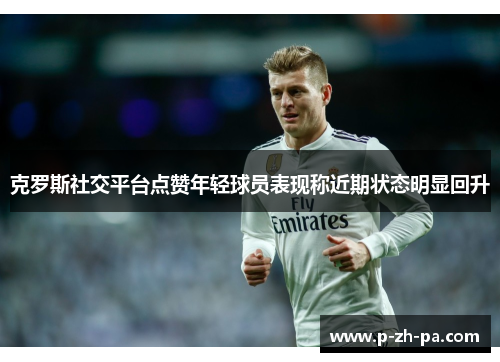 克罗斯社交平台点赞年轻球员表现称近期状态明显回升 克罗斯社交平台点赞年轻球员表现称近期状态明显回升