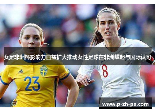 女足非洲杯影响力日益扩大推动女性足球在非洲崛起与国际认可 女足非洲杯影响力日益扩大推动女性足球在非洲崛起与国际认可