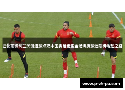 归化前锋阿兰关键进球点燃中国男足希望全场沸腾球迷期待崛起之路