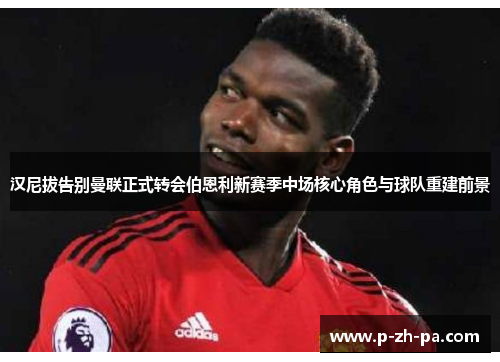 汉尼拔告别曼联正式转会伯恩利新赛季中场核心角色与球队重建前景