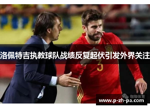 洛佩特吉执教球队战绩反复起伏引发外界关注 洛佩特吉执教球队战绩反复起伏引发外界关注