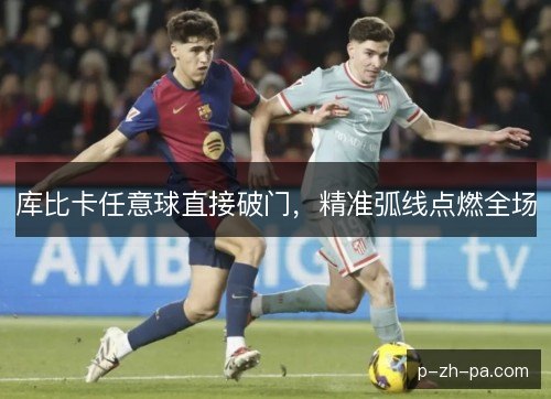 库比卡任意球直接破门,精准弧线点燃全场 库比卡任意球直接破门,精准弧线点燃全场